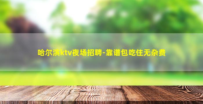 哈尔滨ktv夜场招聘-靠谱包吃住无杂费